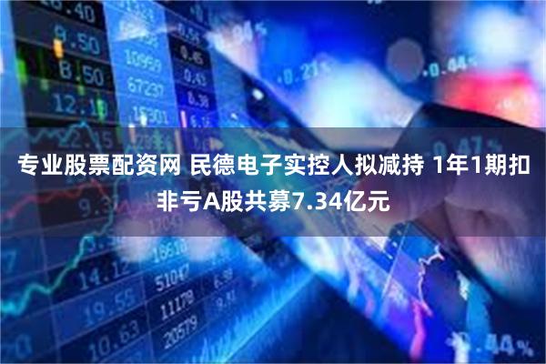 专业股票配资网 民德电子实控人拟减持 1年1期扣非亏A股共募7.34亿元