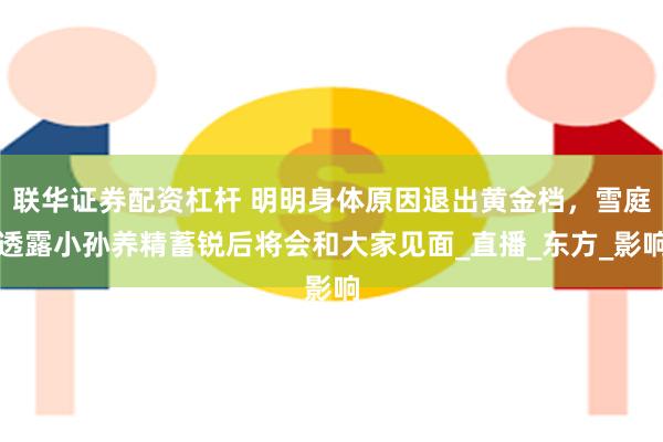 联华证券配资杠杆 明明身体原因退出黄金档，雪庭透露小孙养精蓄锐后将会和大家见面_直播_东方_影响