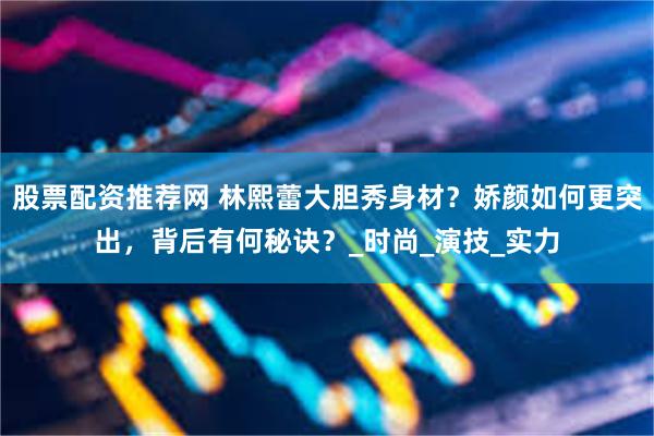 股票配资推荐网 林熙蕾大胆秀身材？娇颜如何更突出，背后有何秘诀？_时尚_演技_实力