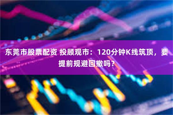 东莞市股票配资 投顾观市：120分钟K线筑顶，要提前规避回撤吗？