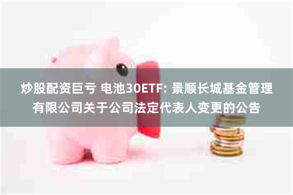 炒股配资巨亏 电池30ETF: 景顺长城基金管理有限公司关于公司法定代表人变更的公告