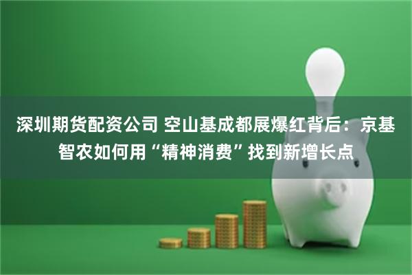 深圳期货配资公司 空山基成都展爆红背后：京基智农如何用“精神消费”找到新增长点
