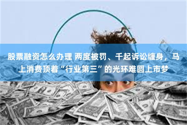 股票融资怎么办理 两度被罚、千起诉讼缠身，马上消费顶着“行业第三”的光环难圆上市梦