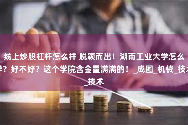 线上炒股杠杆怎么样 脱颖而出！湖南工业大学怎么样？好不好？这个学院含金量满满的！_成图_机械_技术