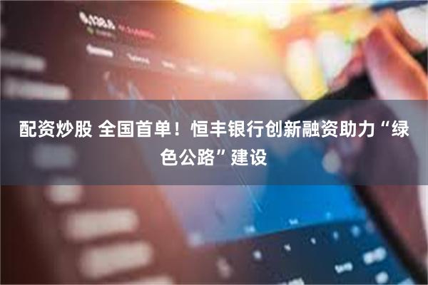 配资炒股 全国首单！恒丰银行创新融资助力“绿色公路”建设