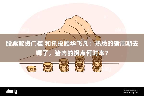 股票配资门槛 和讯投顾华飞凡：熟悉的猪周期去哪了，猪肉的拐点何时来？